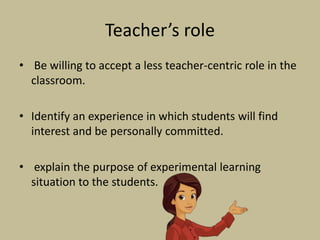 Teacher’s role
• Be willing to accept a less teacher-centric role in the
classroom.
• Identify an experience in which students will find
interest and be personally committed.
• explain the purpose of experimental learning
situation to the students.
 