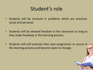 Student’s role
• Students will be involved in problems which are practical,
social and personal.
• Students will be allowed freedom in the classroom as long as
they make headway in the learning process.
• Students will self-evaluate their own progression or succes in
the learning process and become open to change.
 