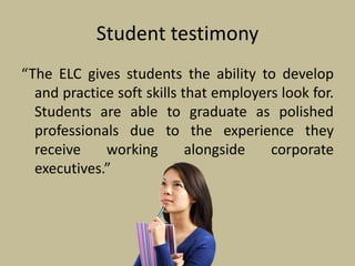 Student testimony
“The ELC gives students the ability to develop
and practice soft skills that employers look for.
Students are able to graduate as polished
professionals due to the experience they
receive working alongside corporate
executives.”
 