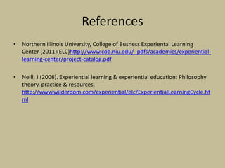 References
• Northern Illinois University, College of Busness Experiental Learning
Center (2011)(ELC)http://www.cob.niu.edu/_pdfs/academics/experiential-
learning-center/project-catalog.pdf
• Neill, J.(2006). Experiential learning & experiential education: Philosophy
theory, practice & resources.
http://www.wilderdom.com/experiential/elc/ExperientialLearningCycle.ht
ml
 