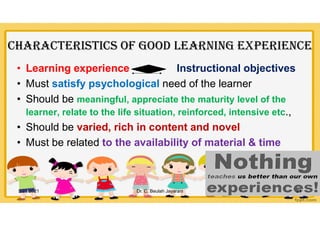 CHaraCtEriStiCS OF GOOD lEarninG ExpEriEnCE
• Learning experience Instructional objectives
• Must satisfy psychological need of the learner
• Should be meaningful, appreciate the maturity level of the
learner, relate to the life situation, reinforced, intensive etc.,
• Should be varied, rich in content and novel
• Must be related to the availability of material & time
5/21/2021 Dr. C. Beulah Jayarani 21
 