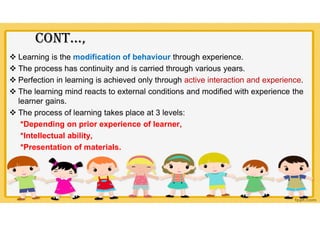 COnt…,
 Learning is the modification of behaviour through experience.
 The process has continuity and is carried through various years.
 Perfection in learning is achieved only through active interaction and experience.
 The learning mind reacts to external conditions and modified with experience the
learner gains.
 The process of learning takes place at 3 levels:
*Depending on prior experience of learner,
*Intellectual ability,
*Presentation of materials.
 
