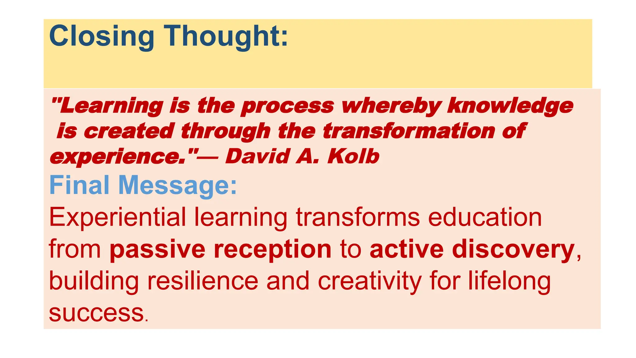 Closing Thought:
"Learning is the process whereby knowledge
is created through the transformation of
experience."— David A. Kolb
Final Message:
Experiential learning transforms education
from passive reception to active discovery,
building resilience and creativity for lifelong
success.
 