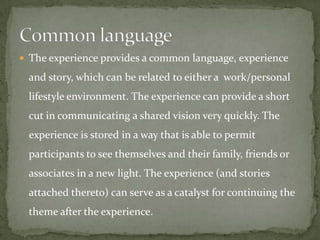  The experience provides a common language, experience

 and story, which can be related to either a work/personal
 lifestyle environment. The experience can provide a short
 cut in communicating a shared vision very quickly. The
 experience is stored in a way that is able to permit
 participants to see themselves and their family, friends or
 associates in a new light. The experience (and stories
 attached thereto) can serve as a catalyst for continuing the
 theme after the experience.
 