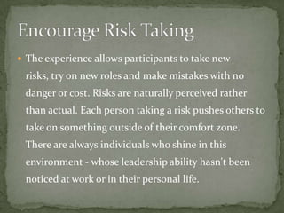 The experience allows participants to take new
 risks, try on new roles and make mistakes with no
 danger or cost. Risks are naturally perceived rather
 than actual. Each person taking a risk pushes others to
 take on something outside of their comfort zone.
 There are always individuals who shine in this
 environment - whose leadership ability hasn't been
 noticed at work or in their personal life.
 