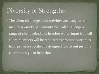  The client challenges and activities are designed to

 include a variety of elements that will challenge a
 range of client role skills. In other words input from all
 client members will be required to produce outcomes
 from projects specifically designed not to suit just one
 client role style or behavior.
 