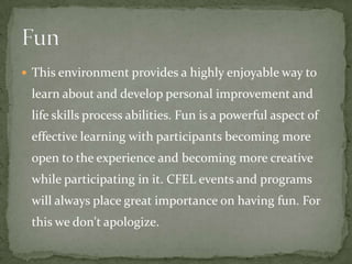  This environment provides a highly enjoyable way to
 learn about and develop personal improvement and
 life skills process abilities. Fun is a powerful aspect of
 effective learning with participants becoming more
 open to the experience and becoming more creative
 while participating in it. CFEL events and programs
 will always place great importance on having fun. For
 this we don't apologize.
 