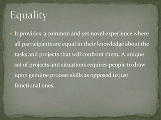  It provides a common and yet novel experience where

 all participants are equal in their knowledge about the
 tasks and projects that will confront them. A unique
 set of projects and situations requires people to draw
 upon genuine process skills as opposed to just
 functional ones.
 