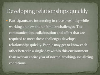  Participants are interacting in close proximity while
 working on new and unfamiliar challenges. The
 communication, collaboration and effort that are
 required to meet these challenges develops
 relationships quickly. People may get to know each
 other better in a single day within this environment
 than over an entire year of normal working/socializing
 conditions.
 