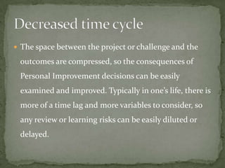  The space between the project or challenge and the

 outcomes are compressed, so the consequences of
 Personal Improvement decisions can be easily
 examined and improved. Typically in one’s life, there is
 more of a time lag and more variables to consider, so
 any review or learning risks can be easily diluted or
 delayed.
 