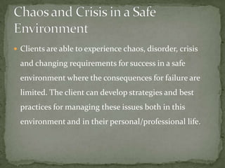  Clients are able to experience chaos, disorder, crisis

  and changing requirements for success in a safe
  environment where the consequences for failure are
  limited. The client can develop strategies and best
  practices for managing these issues both in this
  environment and in their personal/professional life.
 