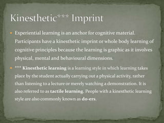  Experiential learning is an anchor for cognitive material.
  Participants have a kinesthetic imprint or whole body learning of
  cognitive principles because the learning is graphic as it involves
  physical, mental and behavioural dimensions.
 *** Kinesthetic learning is a learning style in which learning takes
  place by the student actually carrying out a physical activity, rather
  than listening to a lecture or merely watching a demonstration. It is
  also referred to as tactile learning. People with a kinesthetic learning
  style are also commonly known as do-ers.
 