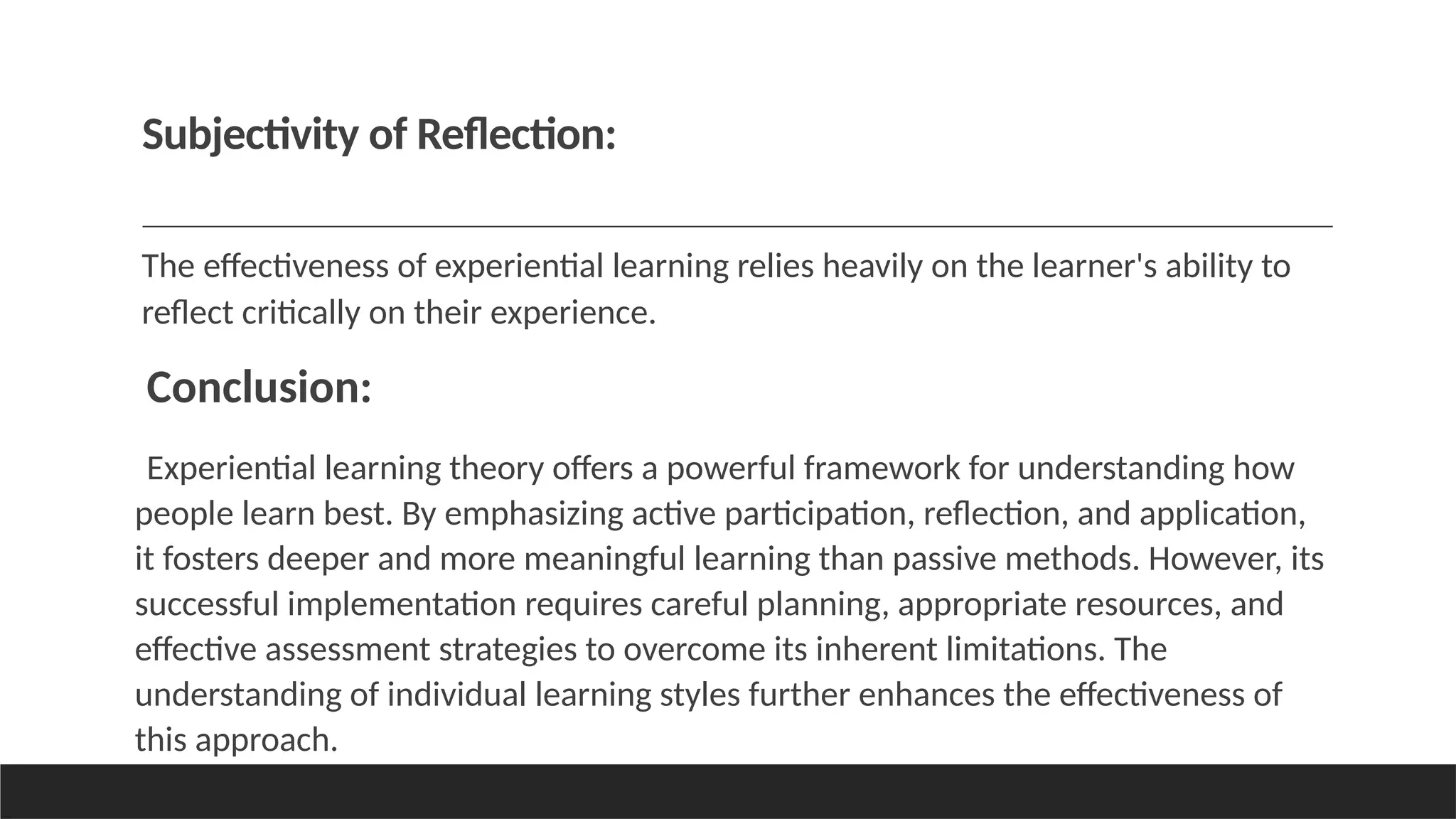 Subjectivity of Reflection:
The effectiveness of experiential learning relies heavily on the learner's ability to
reflect critically on their experience.
Conclusion:
Experiential learning theory offers a powerful framework for understanding how
people learn best. By emphasizing active participation, reflection, and application,
it fosters deeper and more meaningful learning than passive methods. However, its
successful implementation requires careful planning, appropriate resources, and
effective assessment strategies to overcome its inherent limitations. The
understanding of individual learning styles further enhances the effectiveness of
this approach.
 