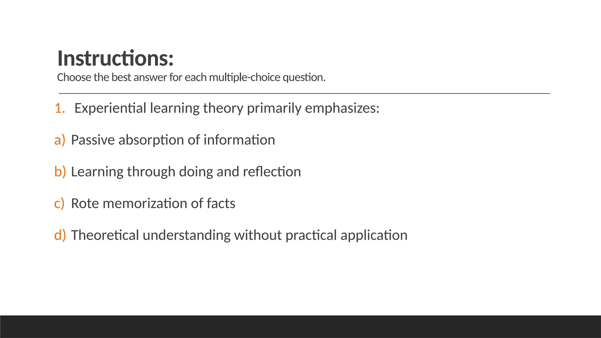 Instructions:
Choose the best answer for each multiple-choice question.
1. Experiential learning theory primarily emphasizes:
a) Passive absorption of information
b) Learning through doing and reflection
c) Rote memorization of facts
d) Theoretical understanding without practical application
 