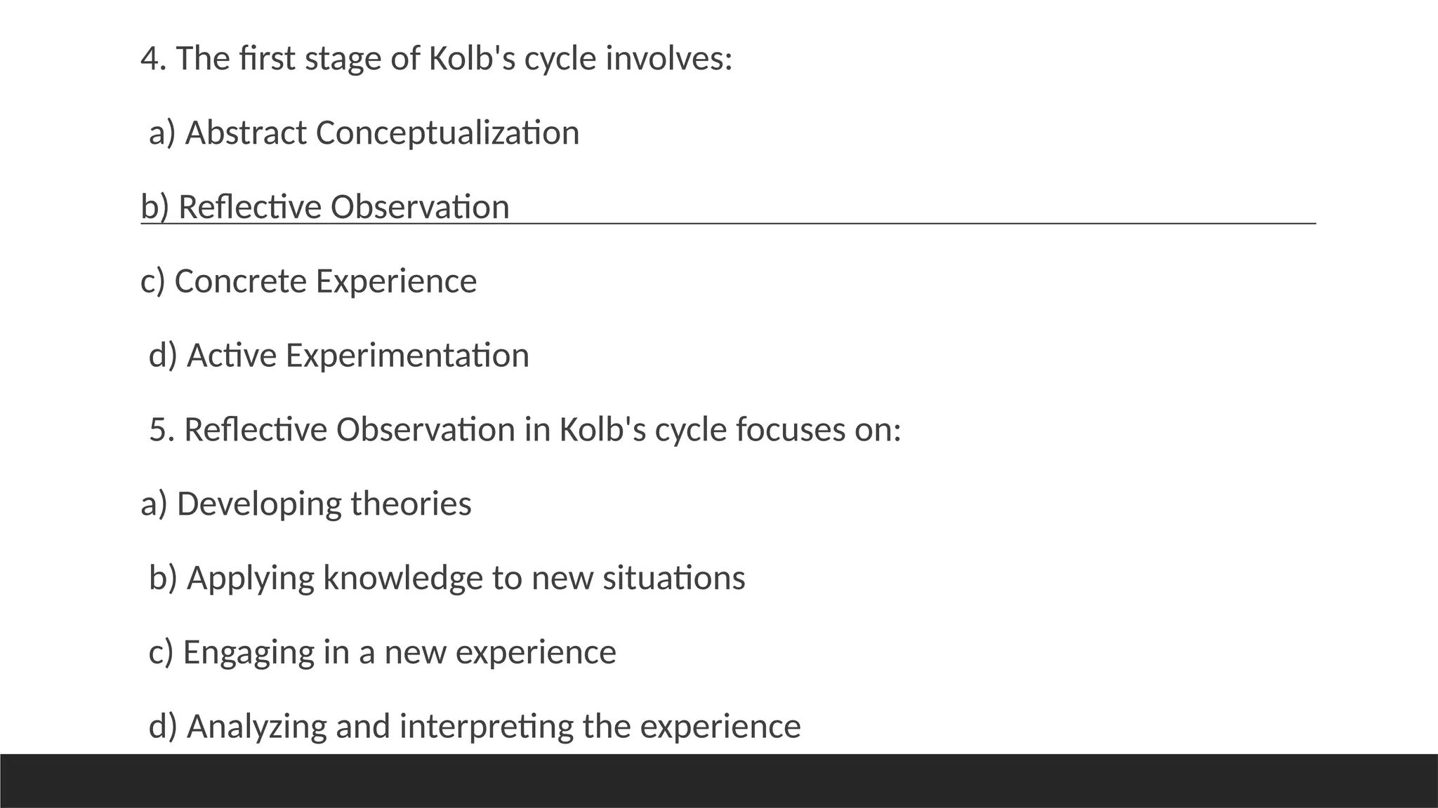 4. The first stage of Kolb's cycle involves:
a) Abstract Conceptualization
b) Reflective Observation
c) Concrete Experience
d) Active Experimentation
5. Reflective Observation in Kolb's cycle focuses on:
a) Developing theories
b) Applying knowledge to new situations
c) Engaging in a new experience
d) Analyzing and interpreting the experience
 