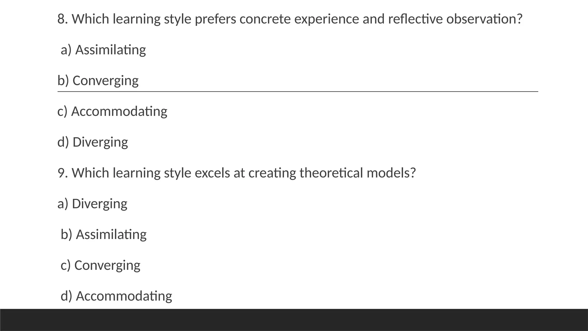 8. Which learning style prefers concrete experience and reflective observation?
a) Assimilating
b) Converging
c) Accommodating
d) Diverging
9. Which learning style excels at creating theoretical models?
a) Diverging
b) Assimilating
c) Converging
d) Accommodating
 