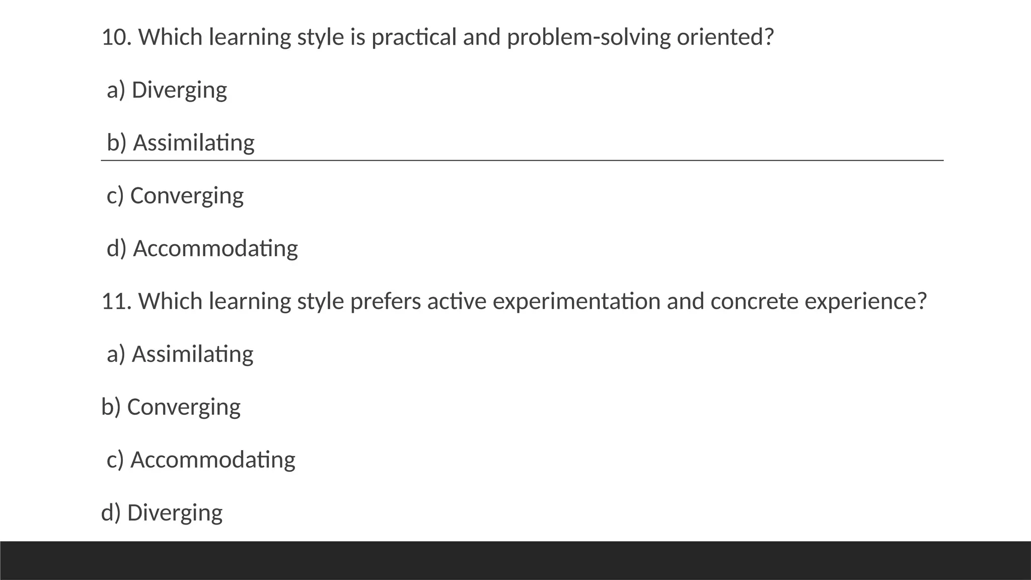 10. Which learning style is practical and problem-solving oriented?
a) Diverging
b) Assimilating
c) Converging
d) Accommodating
11. Which learning style prefers active experimentation and concrete experience?
a) Assimilating
b) Converging
c) Accommodating
d) Diverging
 