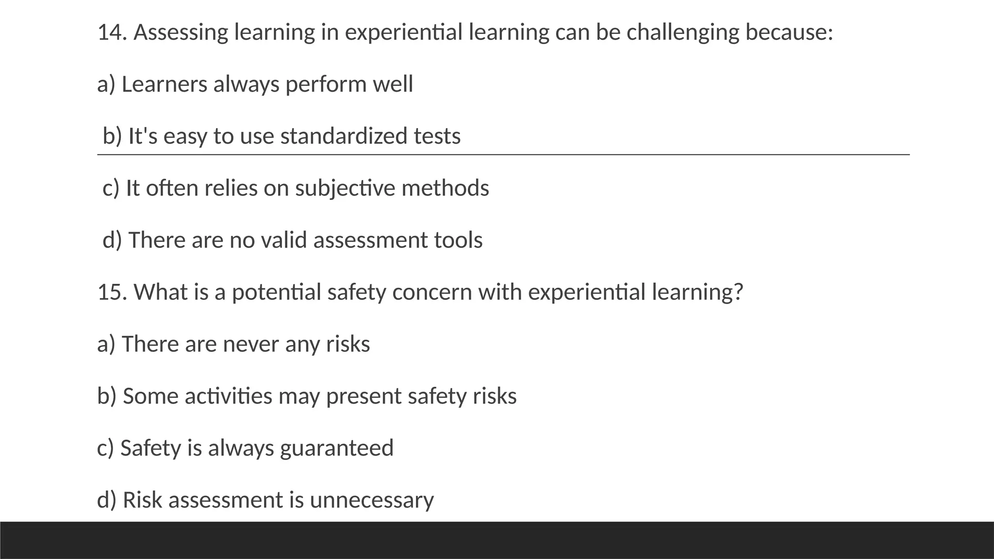 14. Assessing learning in experiential learning can be challenging because:
a) Learners always perform well
b) It's easy to use standardized tests
c) It often relies on subjective methods
d) There are no valid assessment tools
15. What is a potential safety concern with experiential learning?
a) There are never any risks
b) Some activities may present safety risks
c) Safety is always guaranteed
d) Risk assessment is unnecessary
 