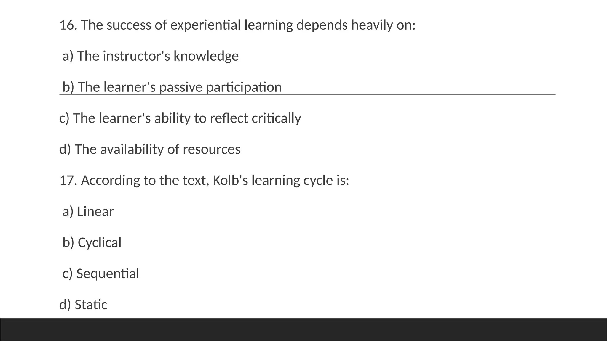 16. The success of experiential learning depends heavily on:
a) The instructor's knowledge
b) The learner's passive participation
c) The learner's ability to reflect critically
d) The availability of resources
17. According to the text, Kolb's learning cycle is:
a) Linear
b) Cyclical
c) Sequential
d) Static
 