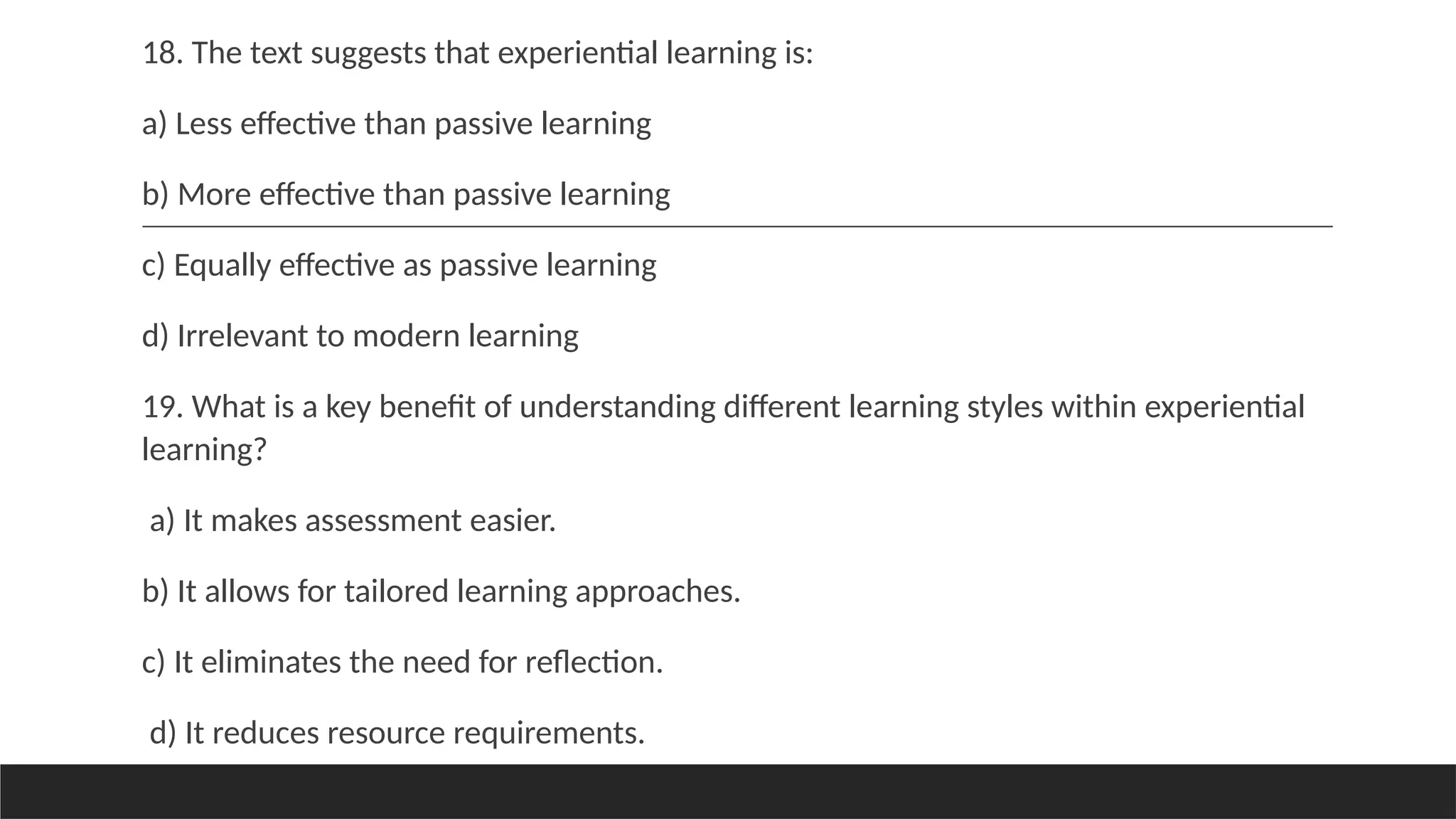 18. The text suggests that experiential learning is:
a) Less effective than passive learning
b) More effective than passive learning
c) Equally effective as passive learning
d) Irrelevant to modern learning
19. What is a key benefit of understanding different learning styles within experiential
learning?
a) It makes assessment easier.
b) It allows for tailored learning approaches.
c) It eliminates the need for reflection.
d) It reduces resource requirements.
 