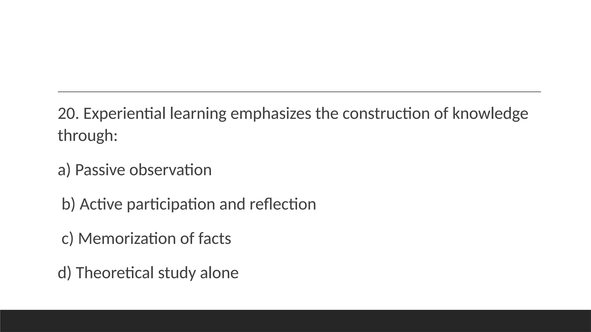 20. Experiential learning emphasizes the construction of knowledge
through:
a) Passive observation
b) Active participation and reflection
c) Memorization of facts
d) Theoretical study alone
 