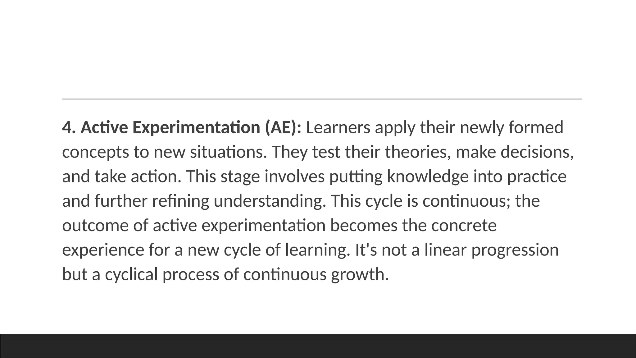 4. Active Experimentation (AE): Learners apply their newly formed
concepts to new situations. They test their theories, make decisions,
and take action. This stage involves putting knowledge into practice
and further refining understanding. This cycle is continuous; the
outcome of active experimentation becomes the concrete
experience for a new cycle of learning. It's not a linear progression
but a cyclical process of continuous growth.
 