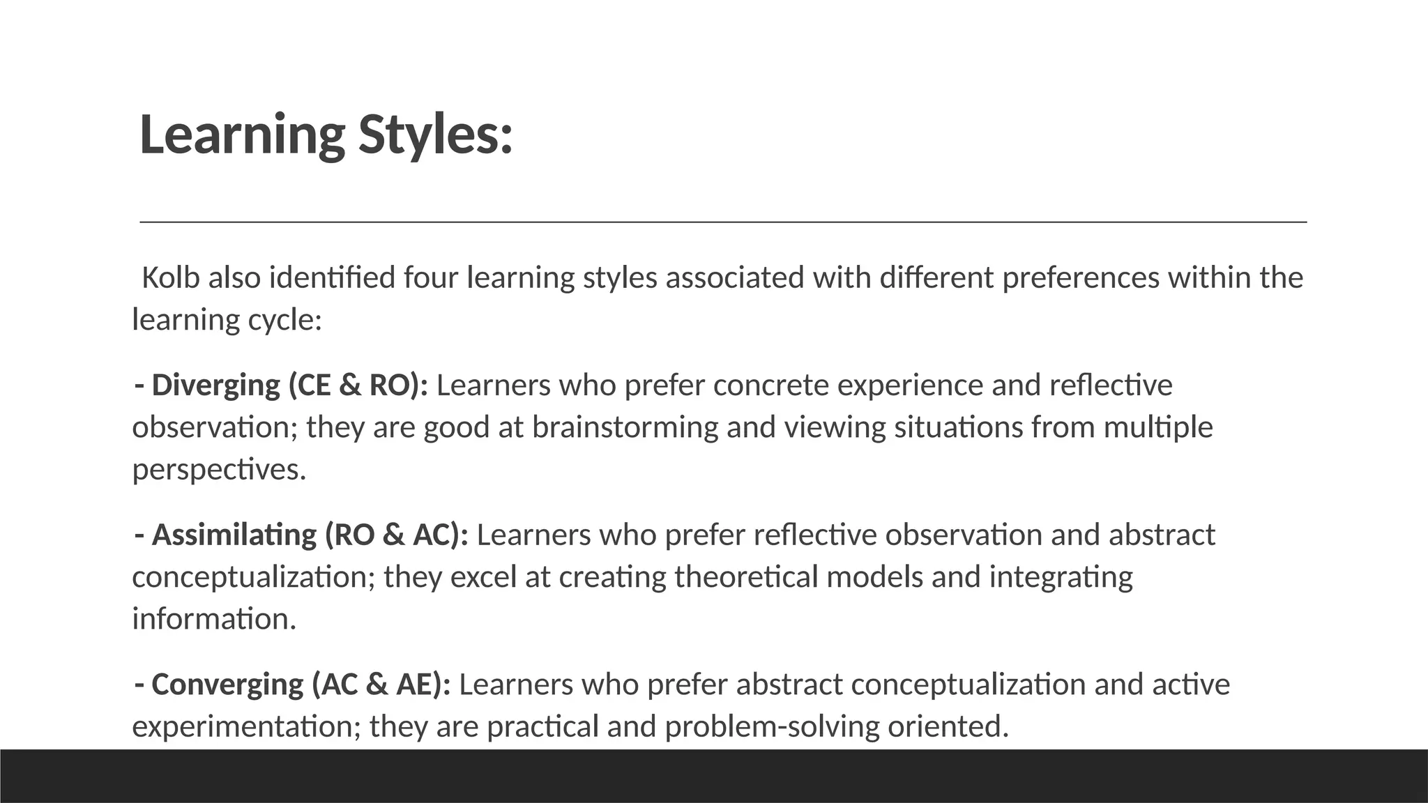 Learning Styles:
Kolb also identified four learning styles associated with different preferences within the
learning cycle:
- Diverging (CE & RO): Learners who prefer concrete experience and reflective
observation; they are good at brainstorming and viewing situations from multiple
perspectives.
- Assimilating (RO & AC): Learners who prefer reflective observation and abstract
conceptualization; they excel at creating theoretical models and integrating
information.
- Converging (AC & AE): Learners who prefer abstract conceptualization and active
experimentation; they are practical and problem-solving oriented.
 