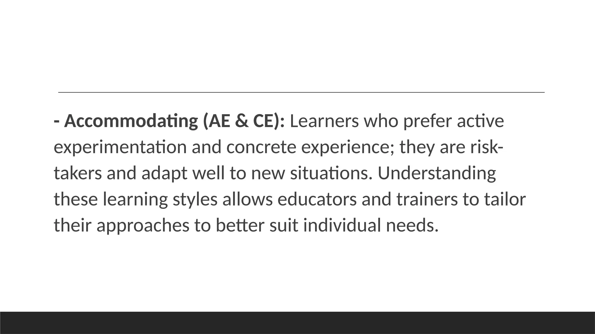 - Accommodating (AE & CE): Learners who prefer active
experimentation and concrete experience; they are risk-
takers and adapt well to new situations. Understanding
these learning styles allows educators and trainers to tailor
their approaches to better suit individual needs.
 