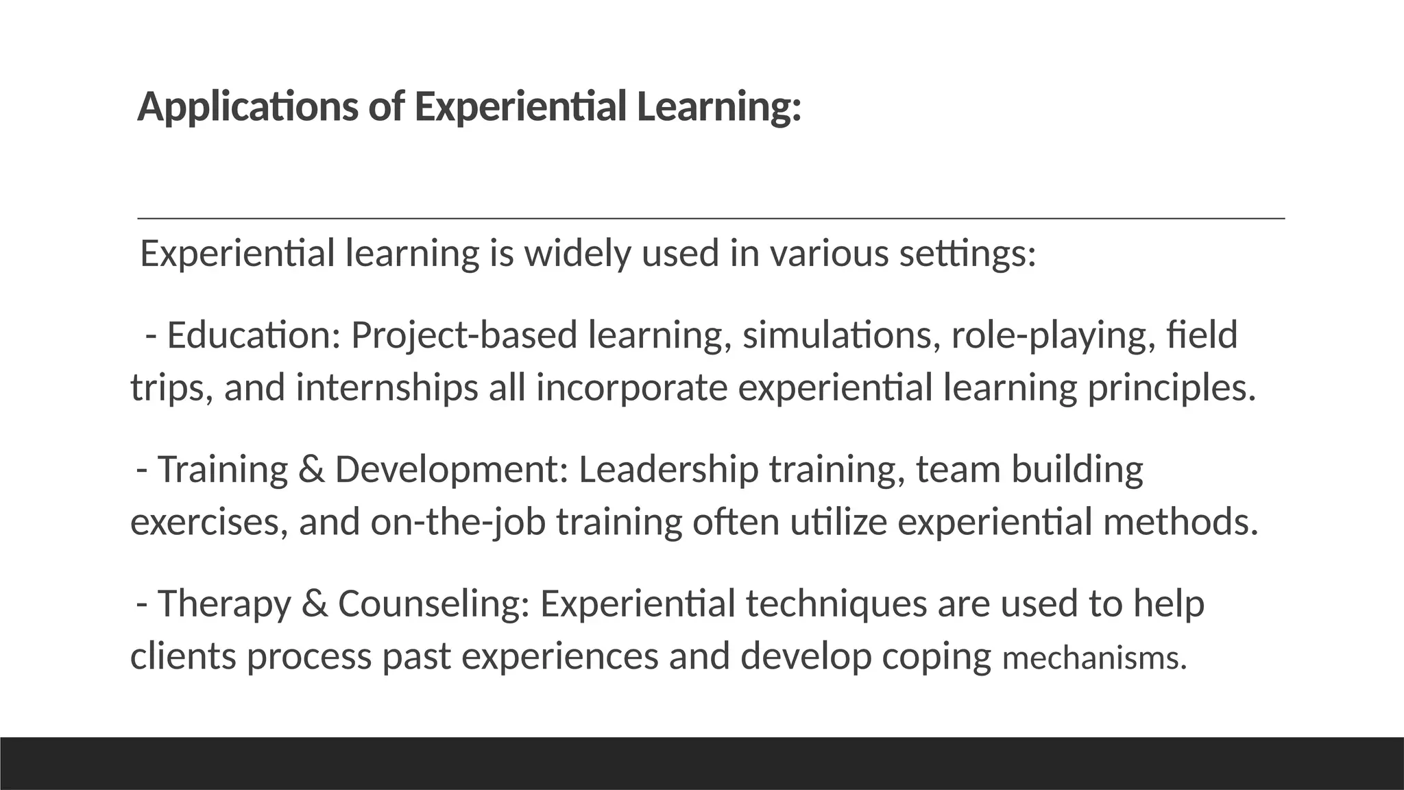 Applications of Experiential Learning:
Experiential learning is widely used in various settings:
- Education: Project-based learning, simulations, role-playing, field
trips, and internships all incorporate experiential learning principles.
- Training & Development: Leadership training, team building
exercises, and on-the-job training often utilize experiential methods.
- Therapy & Counseling: Experiential techniques are used to help
clients process past experiences and develop coping mechanisms.
 