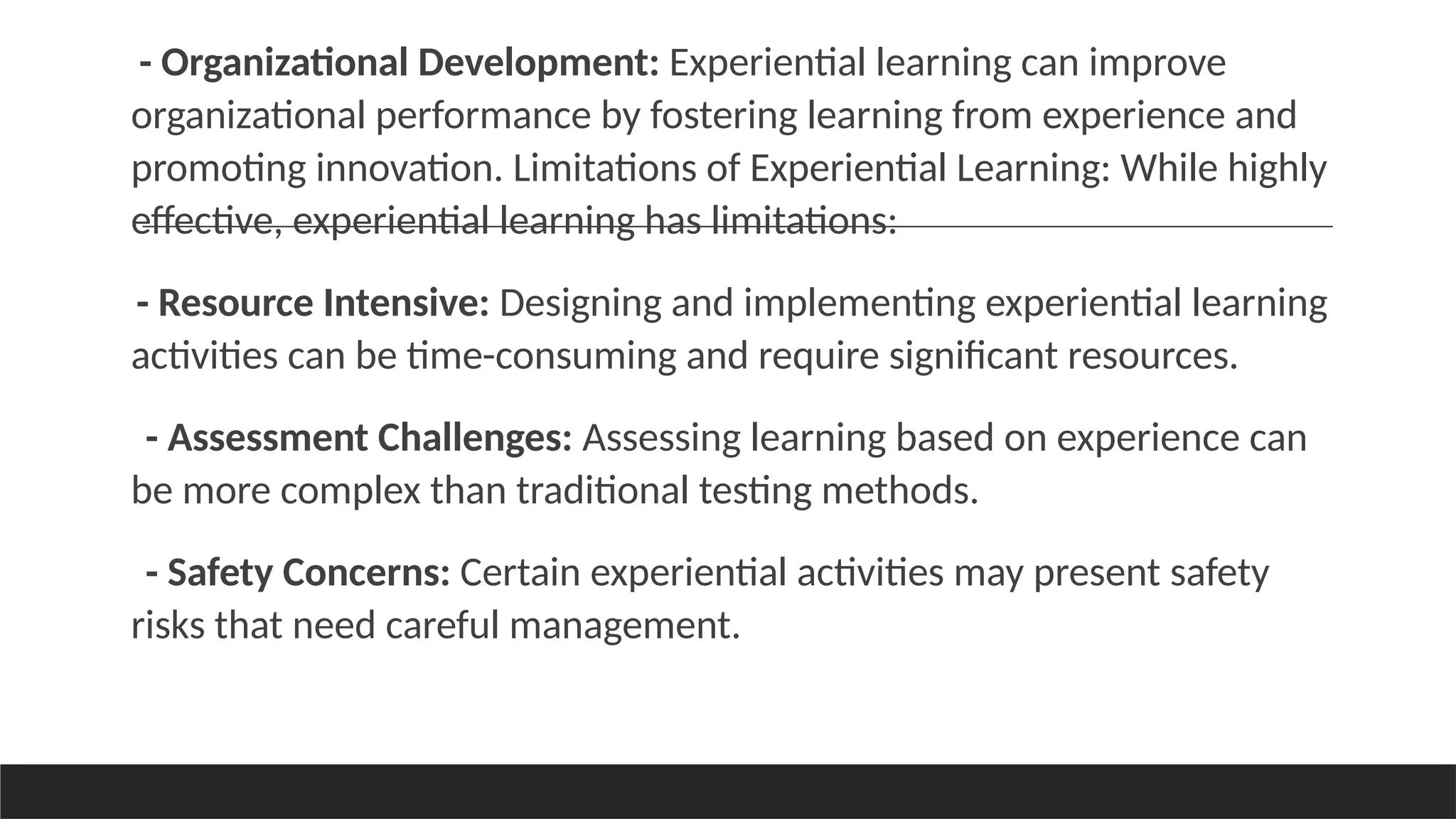 - Organizational Development: Experiential learning can improve
organizational performance by fostering learning from experience and
promoting innovation. Limitations of Experiential Learning: While highly
effective, experiential learning has limitations:
- Resource Intensive: Designing and implementing experiential learning
activities can be time-consuming and require significant resources.
- Assessment Challenges: Assessing learning based on experience can
be more complex than traditional testing methods.
- Safety Concerns: Certain experiential activities may present safety
risks that need careful management.
 