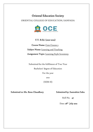 Oriental Education Society
ORIENTAL COLLEGE OF EDUCATION, SANPADA
F.Y. B.Ed. (2020-2022)
Course Name: Core Course 3
Subject Name: Learning and Teaching
Assignment Topic: Learning Style Inventory
Submitted for the fulfilment of Two Year
Bachelors’ degree of Education
For the year
2021
(SEM-II)
Submitted to: Ms. Renu Chaudhury Submitted by: Santoshini Sahu
Roll No. 47
Date: 28th
July 2021
 