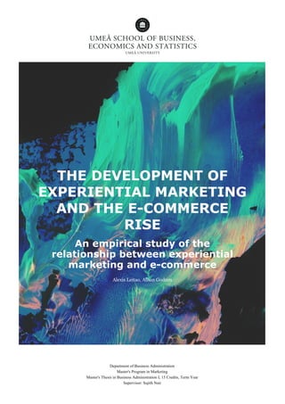 THE DEVELOPMENT OF
EXPERIENTIAL MARKETING
AND THE E-COMMERCE
RISE
An empirical study of the
relationship between experiential
marketing and e-commerce
Alexis Leitao, Alban Godron
Department of Business Administration
Master's Program in Marketing
Master's Thesis in Business Administration I, 15 Credits, Term Year
Supervisor: Sujith Nair
 