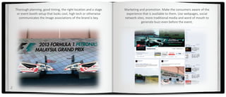 Thorough planning, good timing, the right location and a stage   Marketing and promotion. Make the consumers aware of the
     or event booth setup that looks cool, high tech or otherwise     experience that is available to them. Use webpages, social
      communicates the image associations of the brand is key.       network sites, more traditional media and word of mouth to
                                                                                generate buzz even before the event.




2
 