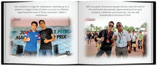 Use a podium or stage for celebrations. Standing up on a     MC’s are good, they attract people and can raise the level of
    podium or stage in front of others is a once in a lifetime    the excitement dramatically. Representatives from your
      opportunity for some of these consumers. Make it               company, celebrities, pro drivers etc. can also add
                          aspirational.                                       dramatically to the level of thrill.




5
 