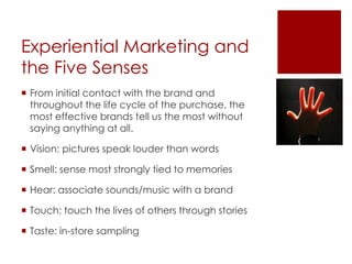 Experiential Marketing and
the Five Senses
 From initial contact with the brand and
  throughout the life cycle of the purchase, the
  most effective brands tell us the most without
  saying anything at all.

 Vision: pictures speak louder than words

 Smell: sense most strongly tied to memories

 Hear: associate sounds/music with a brand

 Touch: touch the lives of others through stories

 Taste: in-store sampling
 