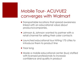 Mobile Tour- ACUVUE2
converges with Walmart
 Transportable locations that spread awareness
  linked with an educational value about
  products/companies.

 Johnson & Johnson wanted to partner with a
  retail channel for selling their color contacts

 Launched educational tour hitting 175 cities to
  introduce them to product line

 Year long

 Made a mobile educational center (bus) staffed
  with licensed professionals to increase
  confidence and quality in product
 
