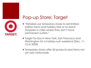 Pop-up Store: Target
 “Retailers use temporary stores to sell limited-
  edition items and holiday fare or to reach
  shoppers in cities where they don‟t have
  permanent outlets.”

 Target To-Gos in New York, San Francisco and
  Washington for a holiday rush weekend (Dec. 11-
  13 of 2009)

 Temporary stores offer 50 products and items not
  yet sold nationwide
 