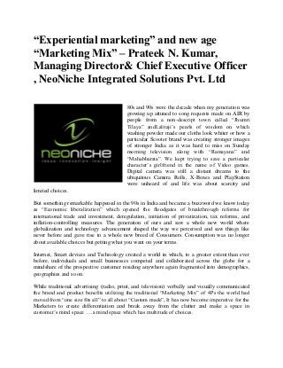“Experiential marketing” and new age “Marketing Mix” – Prateek N. Kumar, Managing Director& Chief Executive Officer , NeoNiche Integrated Solutions Pvt. Ltd 
80s and 90s were the decade when my generation was growing up attuned to song requests made on AIR by people from a non-descript town called “Jhumri Tilaya” andLalitaji’s pearls of wisdom on which washing powder made our cloths look whiter or how a particular Scooter brand was creating stronger images of stronger India as it was hard to miss on Sunday morning television along with “Ramayana” and “Mahabharata”. We kept trying to save a particular character’s girlfriend in the name of Video games. Digital camera was still a distant dreams to the ubiquitous Camera Rolls, X-Boxes and PlayStation were unheard of and life was about scarcity and limited choices. 
But something remarkable happened in the 90s in India and became a buzzword we know today as “Economic liberalization” which opened the floodgates of breakthrough reforms for international trade and investment, deregulation, initiation of privatization, tax reforms, and inflation-controlling measures. The generation of ours and saw a whole new world where globalization and technology advancement shaped the way we perceived and saw things like never before and gave rise to a whole new breed of Consumers. Consumption was no longer about available choices but getting what you want on your terms. 
Internet, Smart devices and Technology created a world in which, to a greater extent than ever before, individuals and small businesses competed and collaborated across the globe for a mindshare of the prospective customer residing anywhere again fragmented into demographics, geographies and so on. 
While traditional advertising (radio, print, and television) verbally and visually communicated the brand and product benefits utilizing the traditional “Marketing Mix” of 4Ps the world had moved from “one size fits all” to all about “Custom made”, It has now become imperative for the Marketers to create differentiation and break away from the clutter and make a space in customer’s mind space ….a mind space which has multitude of choices.  