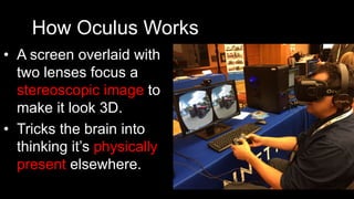 How Oculus Works
•  A screen overlaid with
two lenses focus a
stereoscopic image to
make it look 3D.
•  Tricks the brain into
thinking it’s physically
present elsewhere.
 