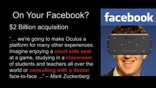 On Your Facebook?
$2 Billion acquisition
“… we're going to make Oculus a
platform for many other experiences.
Imagine enjoying a court side seat
at a game, studying in a classroom
of students and teachers all over the
world or consulting with a doctor
face-to-face ...” – Mark Zuckerberg
 