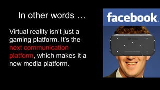 In other words …
Virtual reality isn’t just a
gaming platform. It’s the
next communication
platform, which makes it a
new media platform.
 