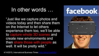 In other words …
“Just like we capture photos and
videos today and then share them
on the Internet to let others
experience them too, we’ll be able
to capture whole 3D scenes and
create new environments and
then share those with people as
well. It will be pretty wild.”
4/14/2015, International Business Times: http://bit.ly/1zieWZU
 