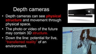 Depth cameras
•  Depth cameras can see physical
structure and movement through
physical space.
•  The photo or video of the future
may contain 3D structure.
•  Down the line: potential for live,
“transferred reality” of an
environment.
 