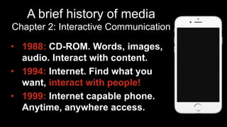 A brief history of media
Chapter 2: Interactive Communication
•  1988: CD-ROM. Words, images,
audio. Interact with content.
•  1994: Internet. Find what you
want, interact with people!
•  1999: Internet capable phone.
Anytime, anywhere access.
 