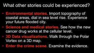 What other stories could be experienced?
•  Environmental stories. Import topography of
coastal areas, dial in sea level rise. Experience
your future flooded city.
•  Science and medical stories. See how the new
cancer drug works at the cellular level.
•  3D Data visualizations. Walk through the Polar
Vortex on a 3D map.
•  Enter the crime scene. Examine the evidence.
 