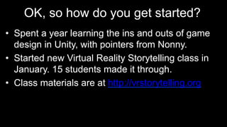 OK, so how do you get started?
•  Spent a year learning the ins and outs of game
design in Unity, with pointers from Nonny.
•  Started new Virtual Reality Storytelling class in
January. 15 students made it through.
•  Class materials are at http://vrstorytelling.org
 