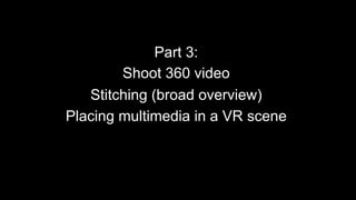 Part 3:
Shoot 360 video
Stitching (broad overview)
Placing multimedia in a VR scene
 