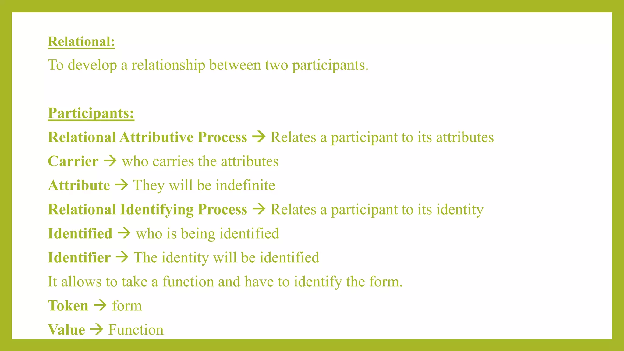 Relational:
To develop a relationship between two participants.
Participants:
Relational Attributive Process  Relates a participant to its attributes
Carrier  who carries the attributes
Attribute  They will be indefinite
Relational Identifying Process  Relates a participant to its identity
Identified  who is being identified
Identifier  The identity will be identified
It allows to take a function and have to identify the form.
Token  form
Value  Function
 