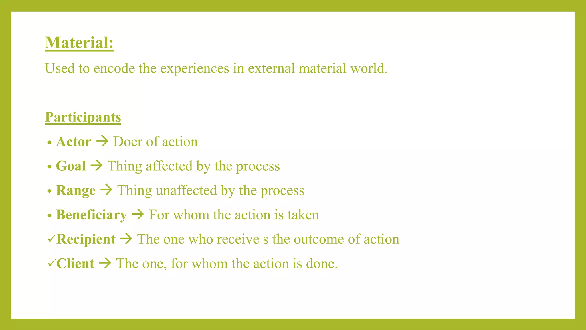 Material:
Used to encode the experiences in external material world.
Participants
• Actor  Doer of action
• Goal  Thing affected by the process
• Range  Thing unaffected by the process
• Beneficiary  For whom the action is taken
Recipient  The one who receive s the outcome of action
Client  The one, for whom the action is done.
 