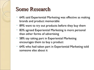 SSoommee RReesseeaarrcchh 
• 64% said Experiential Marketing was effective as making 
brands and product memorable 
• 89% want to try out products before they buy them 
• 83% agreed Experiential Marketing is more personal 
than other forms of advertising 
• 58% say taking part in Experiential Marketing 
encourages them to buy a product 
• 64% who had taken part in Experiential Marketing told 
someone else about it 
 
